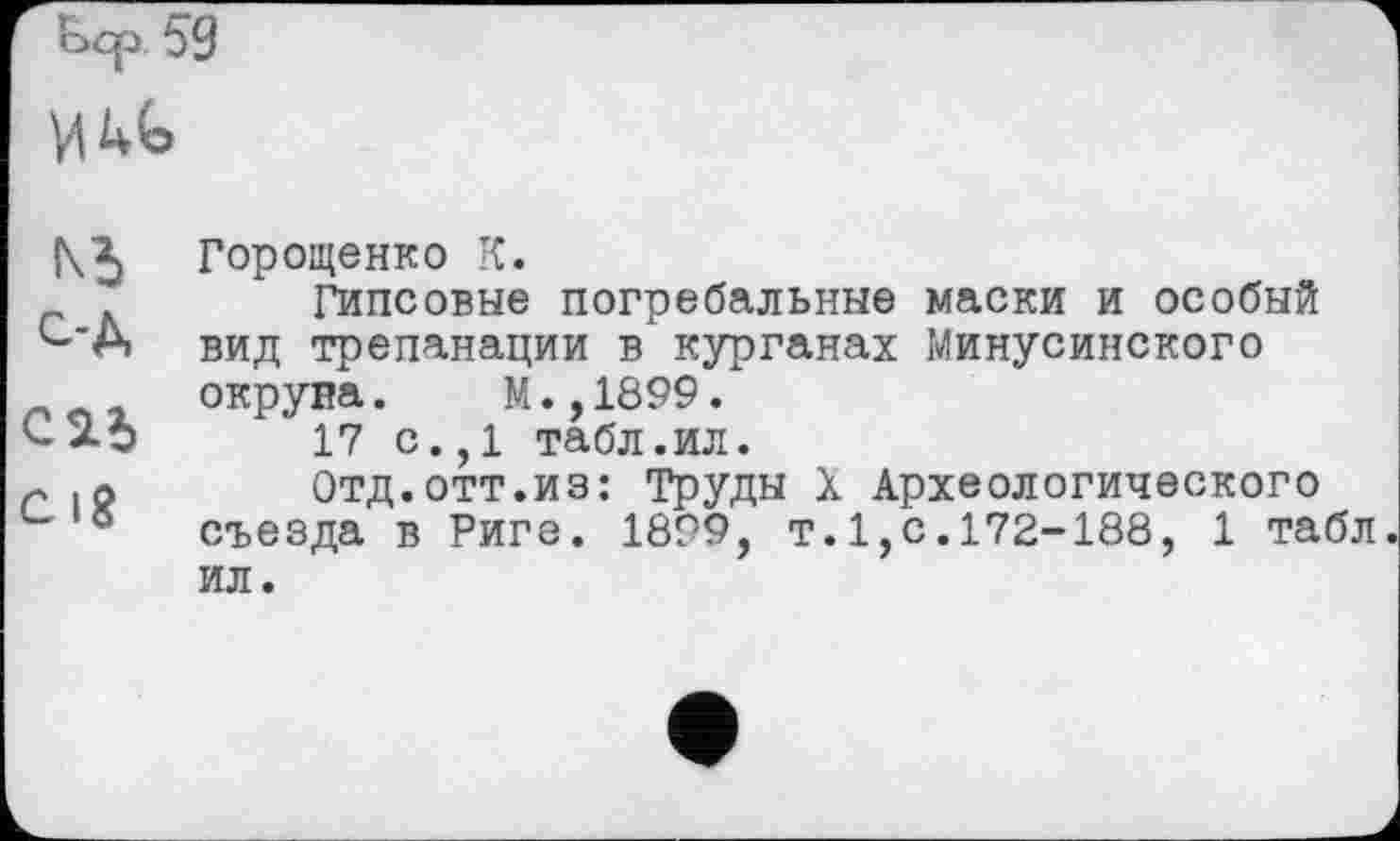 ﻿f\2) Горощенко К.
Гипсовые погребальные маски и особый ^'А вид трепанации в курганах Минусинского пог окруна. М.,1899.
17 с., 1 табл.ил.
г .л Отд.отт.из: Труды X Археологического съезда в Риге. 1899, т.1,с.172-188, 1 табл ил.